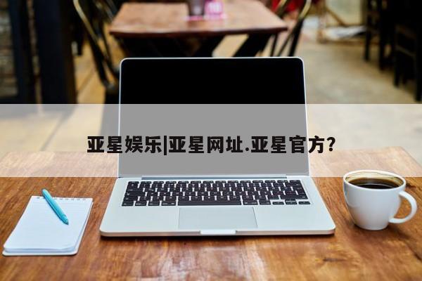 亚星娱乐 亚星管理平台亚星娱乐|亚星网址.亚星官方？