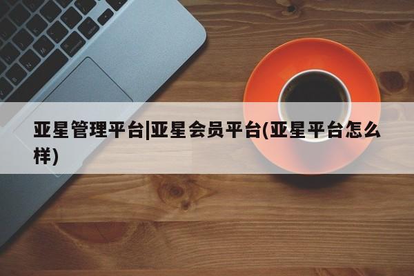 亚星娱乐 亚星管理平台亚星管理平台|亚星会员平台(亚星平台怎么样)