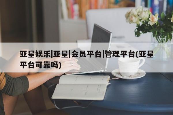 亚星娱乐 亚星管理平台亚星娱乐|亚星|会员平台|管理平台(亚星平台可靠吗)