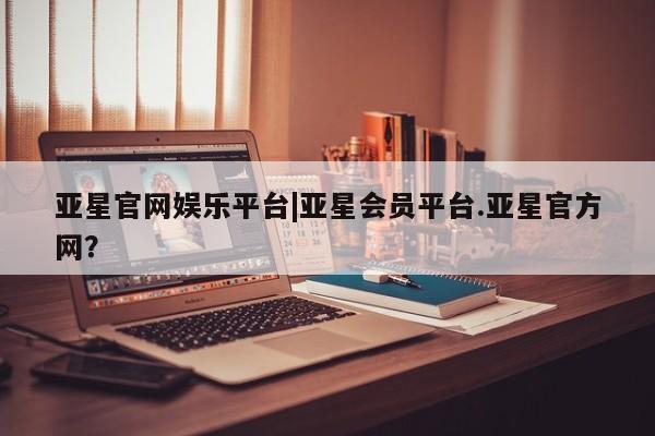 亚星娱乐 亚星管理平台亚星官网娱乐平台|亚星会员平台.亚星官方网？