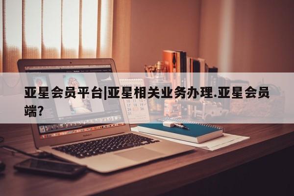 亚星娱乐 亚星管理平台亚星会员平台|亚星相关业务办理.亚星会员端？