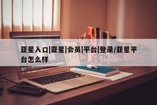 亚星娱乐 亚星管理平台亚星入口|亚星|会员|平台|登录/亚星平台怎么样