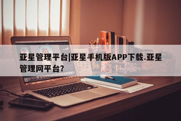 亚星娱乐 亚星管理平台亚星管理平台|亚星手机版APP下载.亚星管理网平台？