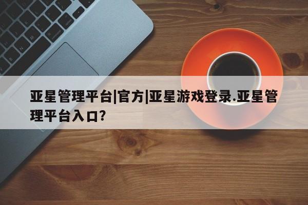 亚星娱乐 亚星管理平台亚星管理平台|官方|亚星游戏登录.亚星管理平台入口？