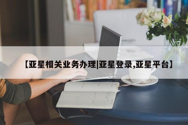 亚星娱乐 亚星管理平台【亚星相关业务办理|亚星登录,亚星平台】