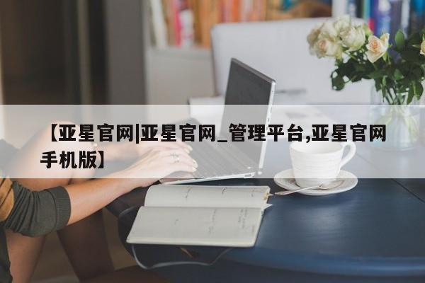 亚星娱乐 亚星管理平台【亚星官网|亚星官网_管理平台,亚星官网手机版】