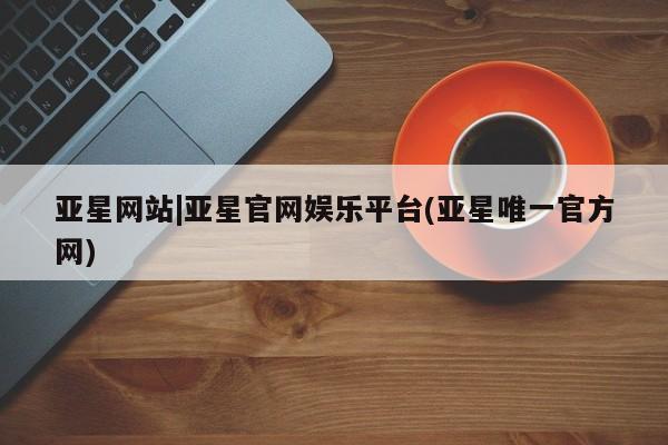 亚星娱乐 亚星管理平台亚星网站|亚星官网娱乐平台(亚星唯一官方网)