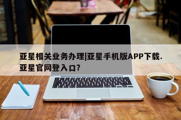 亚星娱乐 亚星管理平台亚星相关业务办理|亚星手机版APP下载.亚星官网登入口？