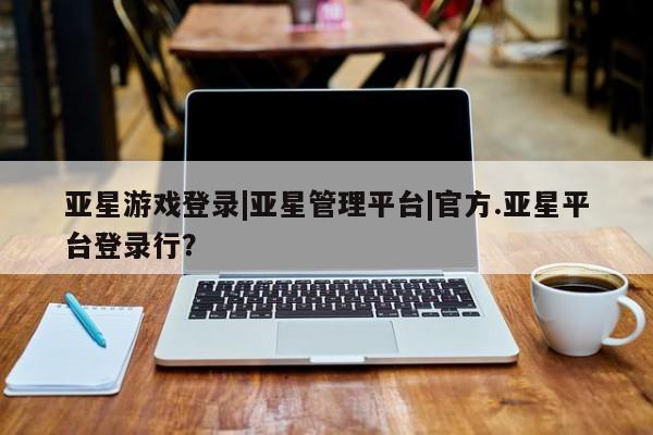 亚星娱乐 亚星管理平台亚星游戏登录|亚星管理平台|官方.亚星平台登录行？