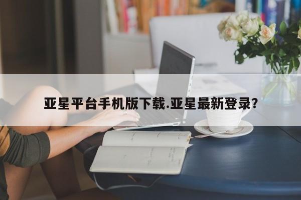 亚星娱乐 亚星管理平台亚星平台手机版下载.亚星最新登录？