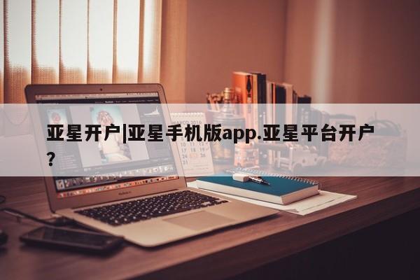 亚星娱乐 亚星管理平台亚星开户|亚星手机版app.亚星平台开户？