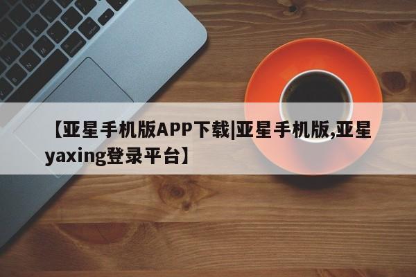 亚星娱乐 亚星管理平台【亚星手机版APP下载|亚星手机版,亚星yaxing登录平台】