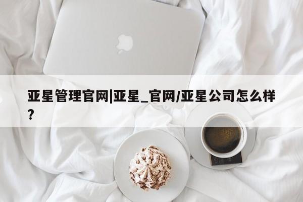 亚星娱乐 亚星管理平台亚星管理官网|亚星_官网/亚星公司怎么样?