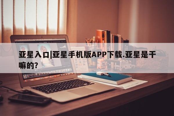 亚星娱乐 亚星管理平台亚星入口|亚星手机版APP下载.亚星是干嘛的？