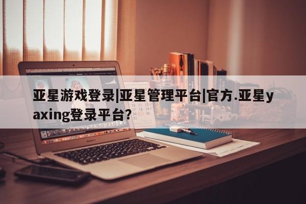 亚星娱乐 亚星管理平台亚星游戏登录|亚星管理平台|官方.亚星yaxing登录平台？