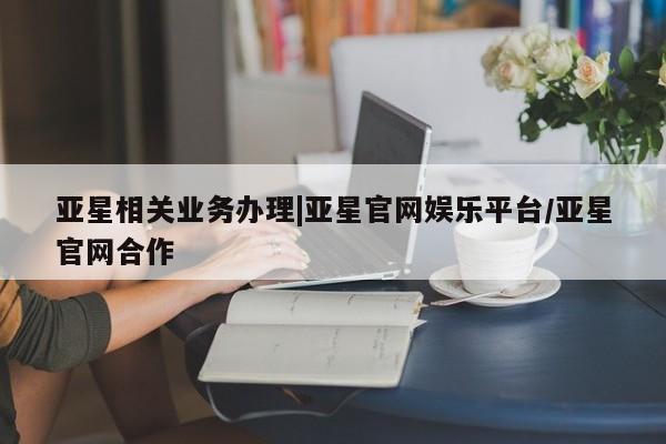 亚星娱乐 亚星管理平台亚星相关业务办理|亚星官网娱乐平台/亚星官网合作