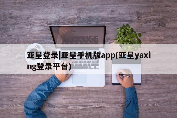 亚星娱乐 亚星管理平台亚星登录|亚星手机版app(亚星yaxing登录平台)