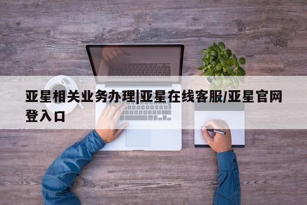 亚星娱乐 亚星管理平台亚星相关业务办理|亚星在线客服/亚星官网登入口