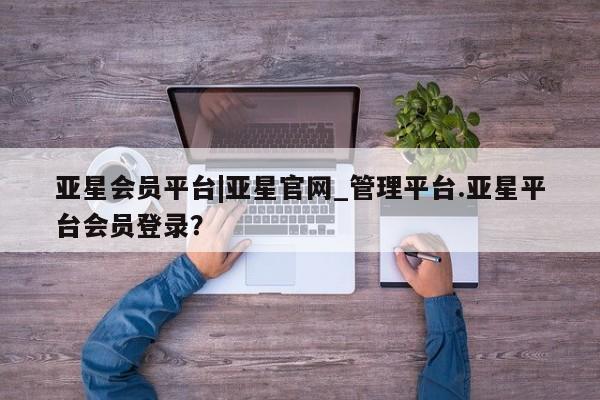 亚星娱乐 亚星管理平台亚星会员平台|亚星官网_管理平台.亚星平台会员登录？