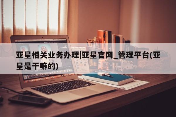 亚星娱乐 亚星管理平台亚星相关业务办理|亚星官网_管理平台(亚星是干嘛的)