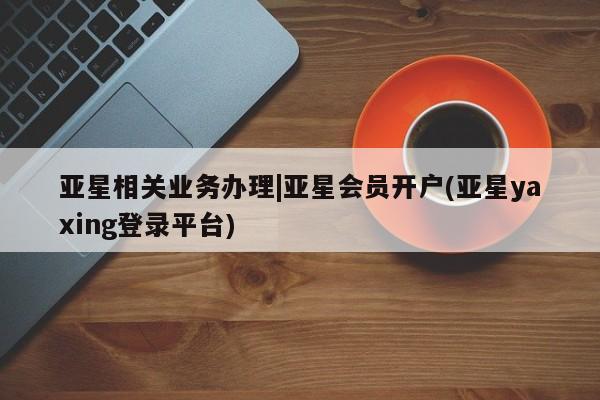 亚星娱乐 亚星管理平台亚星相关业务办理|亚星会员开户(亚星yaxing登录平台)