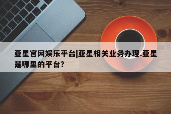 亚星娱乐 亚星管理平台亚星官网娱乐平台|亚星相关业务办理.亚星是哪里的平台？