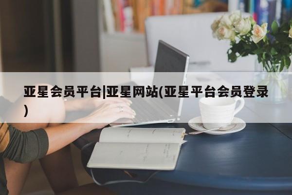 亚星娱乐 亚星管理平台亚星会员平台|亚星网站(亚星平台会员登录)