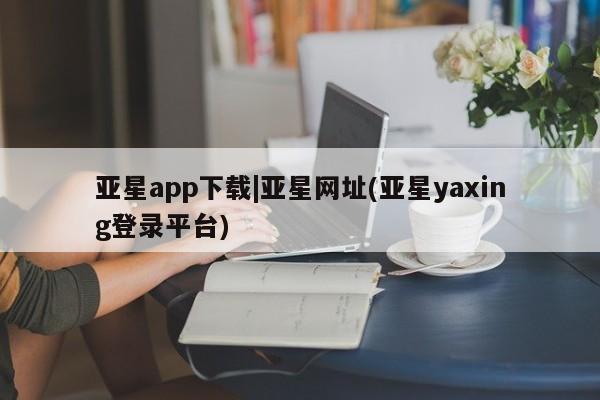 亚星娱乐 亚星管理平台亚星app下载|亚星网址(亚星yaxing登录平台)