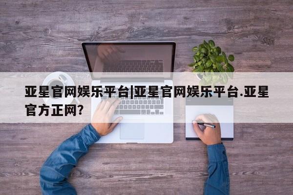 亚星娱乐 亚星管理平台亚星官网娱乐平台|亚星官网娱乐平台.亚星官方正网？