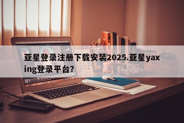亚星娱乐 亚星管理平台亚星登录注册下载安装2025.亚星yaxing登录平台？