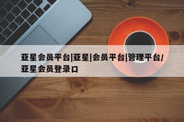 亚星娱乐 亚星管理平台亚星会员平台|亚星|会员平台|管理平台/亚星会员登录口