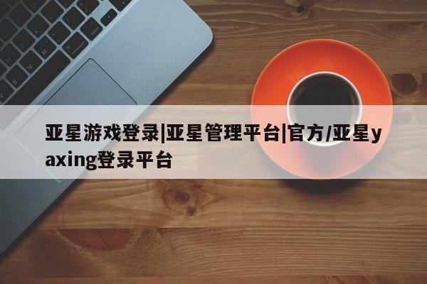 亚星娱乐 亚星管理平台亚星游戏登录|亚星管理平台|官方/亚星yaxing登录平台