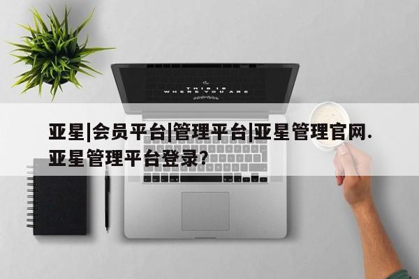 亚星娱乐 亚星管理平台亚星|会员平台|管理平台|亚星管理官网.亚星管理平台登录？