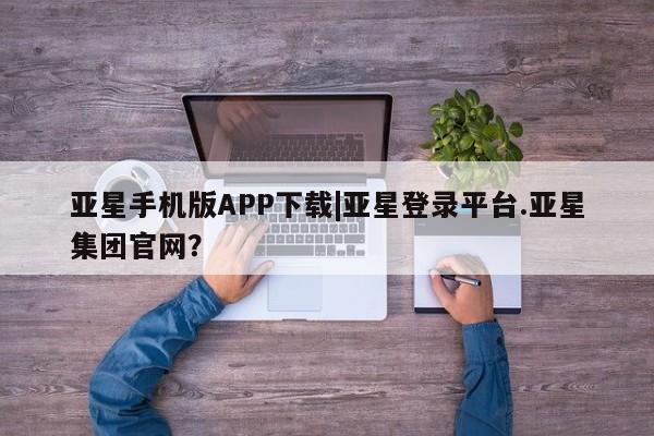 亚星娱乐 亚星管理平台亚星手机版APP下载|亚星登录平台.亚星集团官网？