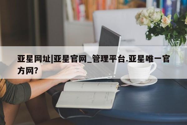 亚星娱乐 亚星管理平台亚星网址|亚星官网_管理平台.亚星唯一官方网？