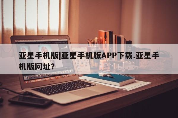 亚星娱乐 亚星管理平台亚星手机版|亚星手机版APP下载.亚星手机版网址？