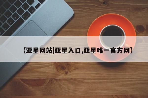 亚星娱乐 亚星管理平台【亚星网站|亚星入口,亚星唯一官方网】