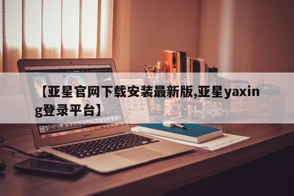 亚星娱乐 亚星管理平台【亚星官网下载安装最新版,亚星yaxing登录平台】
