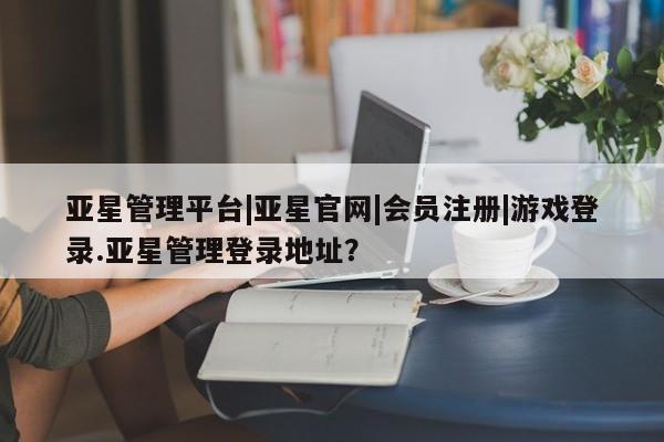 亚星娱乐 亚星管理平台亚星管理平台|亚星官网|会员注册|游戏登录.亚星管理登录地址？