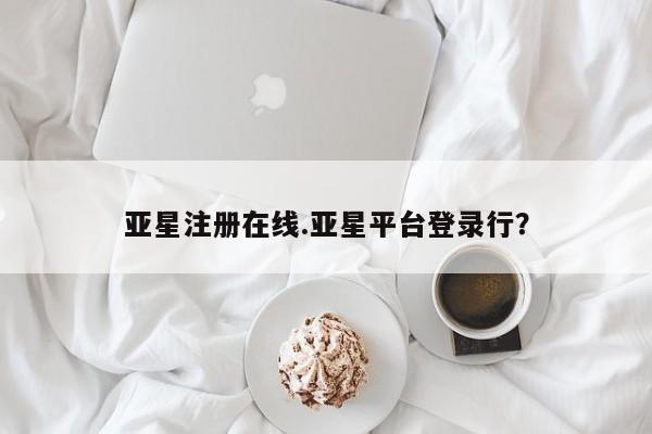 亚星娱乐 亚星管理平台亚星注册在线.亚星平台登录行？