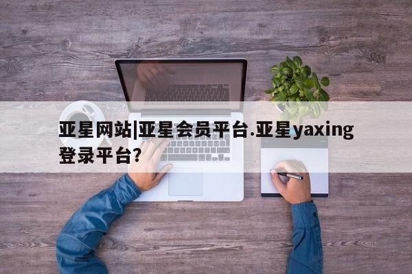 亚星娱乐 亚星管理平台亚星网站|亚星会员平台.亚星yaxing登录平台？