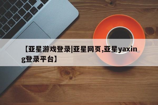 亚星娱乐 亚星管理平台【亚星游戏登录|亚星网页,亚星yaxing登录平台】