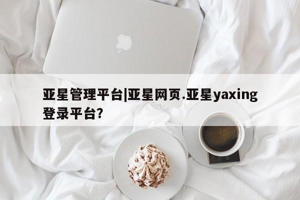 亚星娱乐 亚星管理平台亚星管理平台|亚星网页.亚星yaxing登录平台？