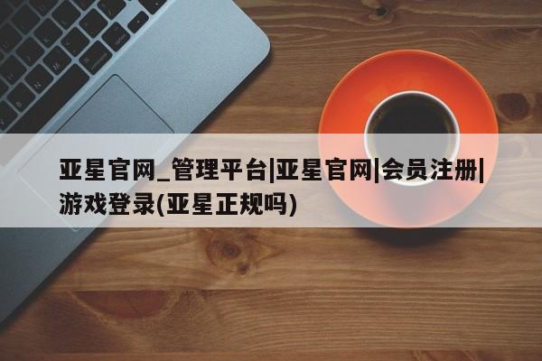 亚星娱乐 亚星管理平台亚星官网_管理平台|亚星官网|会员注册|游戏登录(亚星正规吗)