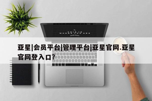 亚星娱乐 亚星管理平台亚星|会员平台|管理平台|亚星官网.亚星官网登入口？