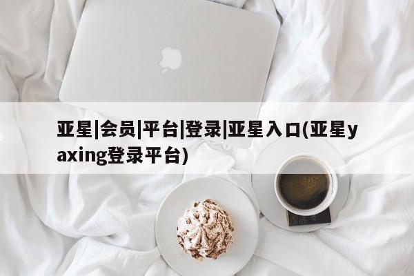 亚星娱乐 亚星管理平台亚星|会员|平台|登录|亚星入口(亚星yaxing登录平台)