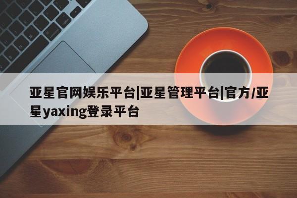 亚星娱乐 亚星管理平台亚星官网娱乐平台|亚星管理平台|官方/亚星yaxing登录平台