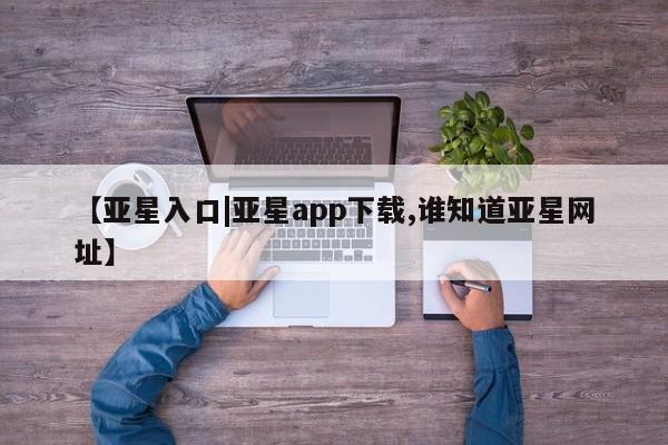 亚星娱乐 亚星管理平台【亚星入口|亚星app下载,谁知道亚星网址】