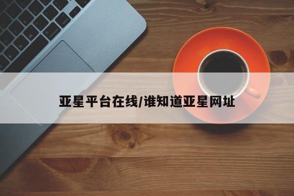 亚星娱乐 亚星管理平台亚星平台在线/谁知道亚星网址